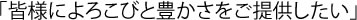 「皆様によろこびと豊かさをご提供したしい」